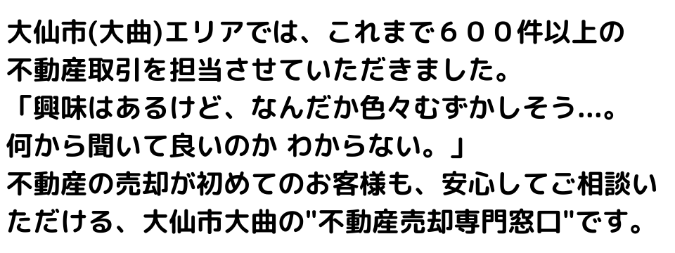 大仙市(大曲)エリアでは、これまで６００件以上の不動産取引を担当させていただきました。
「興味はあるけど、なんだか色々むずかしそう...。何から聞いて良いのかわからない。」
不動産の売却が初めてのお客様も、安心してご相談いただける、大仙市大曲の